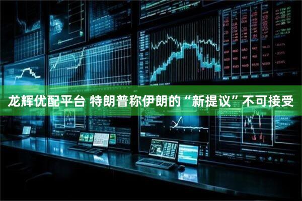 龙辉优配平台 特朗普称伊朗的“新提议”不可接受