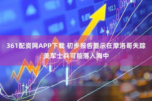 361配资网APP下载 初步报告显示在摩洛哥失踪美军士兵可能落入海中