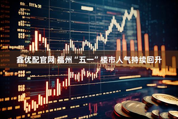 鑫优配官网 福州“五一”楼市人气持续回升