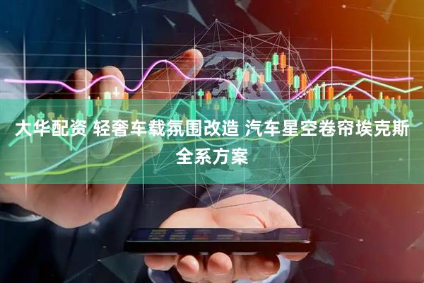 大华配资 轻奢车载氛围改造 汽车星空卷帘埃克斯全系方案