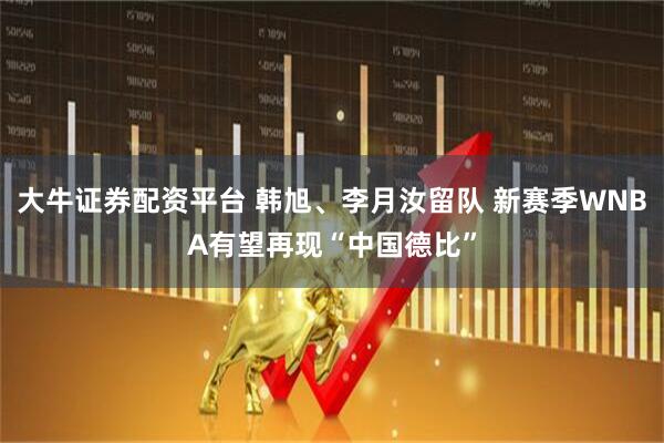大牛证券配资平台 韩旭、李月汝留队 新赛季WNBA有望再现“中国德比”