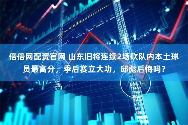 倍倍网配资官网 山东旧将连续2场砍队内本土球员最高分，季后赛立大功，邱彪后悔吗？