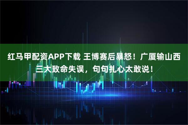 红马甲配资APP下载 王博赛后暴怒！广厦输山西三大致命失误，句句扎心太敢说！