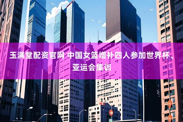玉满堂配资官网 中国女篮增补四人参加世界杯、亚运会集训