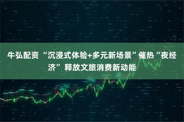 牛弘配资 “沉浸式体验+多元新场景”催热“夜经济” 释放文旅消费新动能