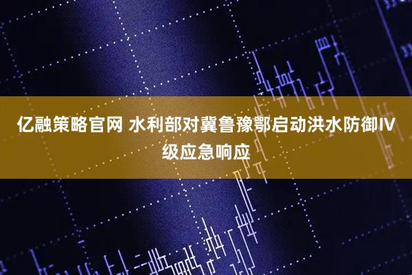 亿融策略官网 水利部对冀鲁豫鄂启动洪水防御Ⅳ级应急响应