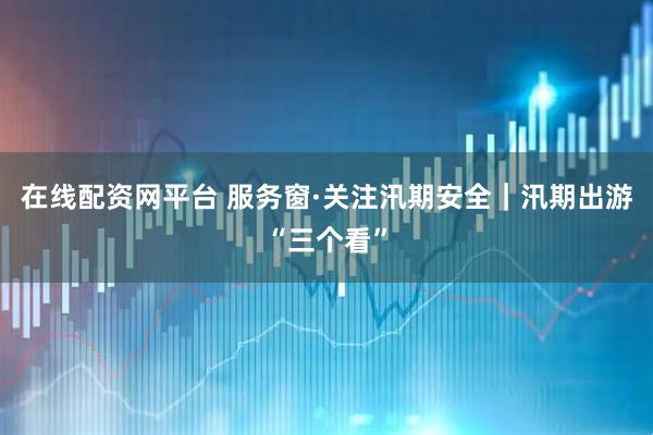 在线配资网平台 服务窗·关注汛期安全｜汛期出游“三个看”
