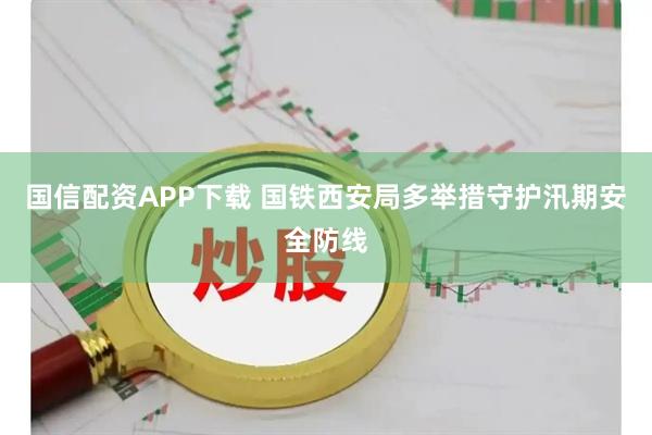 国信配资APP下载 国铁西安局多举措守护汛期安全防线