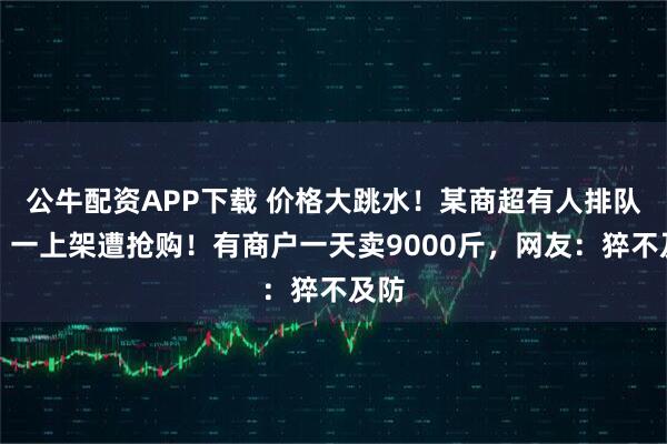 公牛配资APP下载 价格大跳水！某商超有人排队买，一上架遭抢购！有商户一天卖9000斤，网友：猝不及防