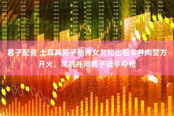 君子配资 土耳其男子劫持女友和出租车并向警方开火，司机扑向男子徒手夺枪