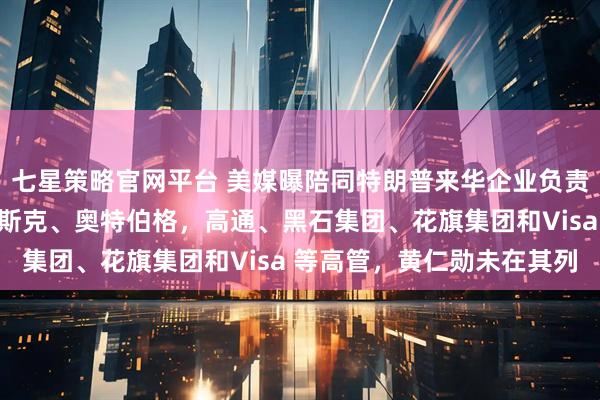七星策略官网平台 美媒曝陪同特朗普来华企业负责人名单：包括库克、马斯克、奥特伯格，高通、黑石集团、花旗集团和Visa 等高管，黄仁勋未在其列