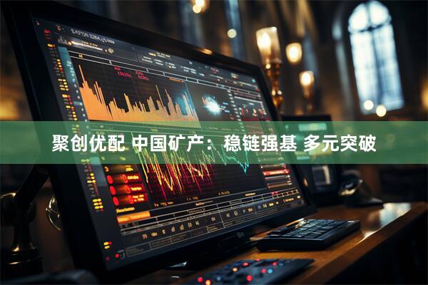 聚创优配 中国矿产:稳链强基 多元突破