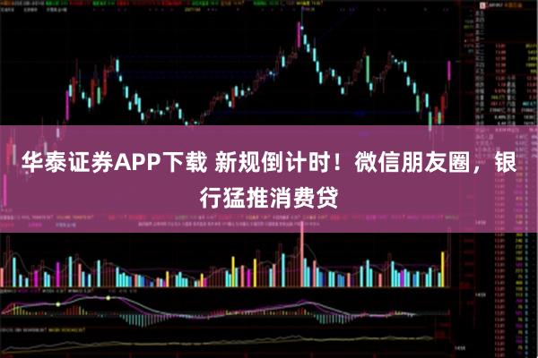 华泰证券APP下载 新规倒计时!微信朋友圈,银行猛推消费贷