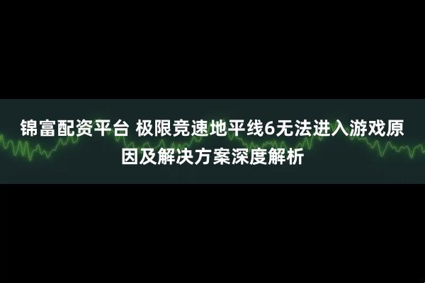 锦富配资平台 极限竞速地平线6无法进入游戏原因及解决方案深度解析