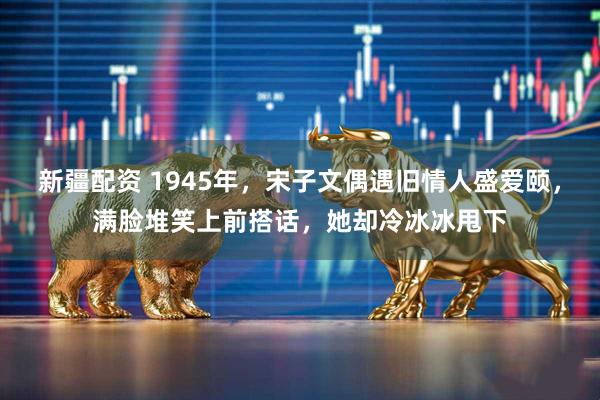 新疆配资 1945年，宋子文偶遇旧情人盛爱颐，满脸堆笑上前搭话，她却冷冰冰甩下