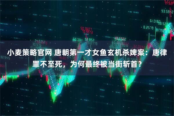 小麦策略官网 唐朝第一才女鱼玄机杀婢案：唐律罪不至死，为何最终被当街斩首？