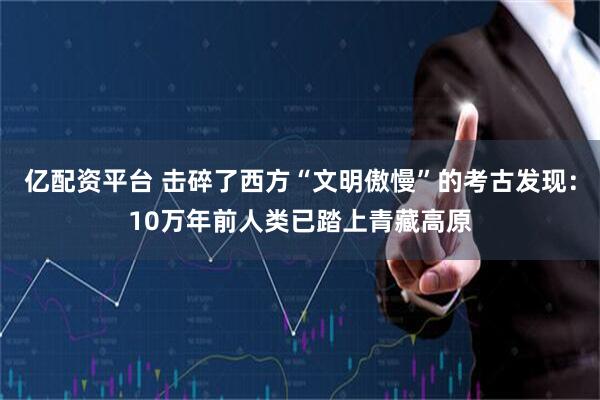 亿配资平台 击碎了西方“文明傲慢”的考古发现：10万年前人类已踏上青藏高原