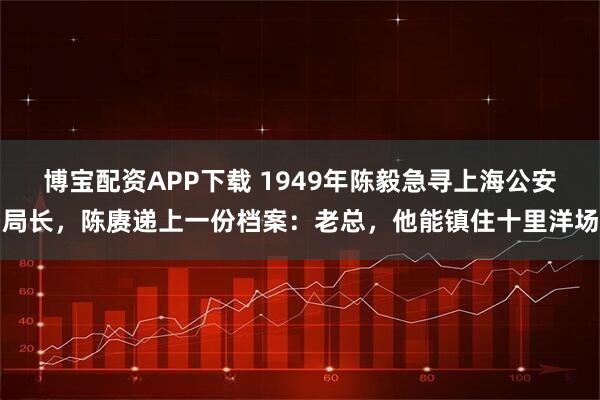 博宝配资APP下载 1949年陈毅急寻上海公安局长，陈赓递上一份档案：老总，他能镇住十里洋场