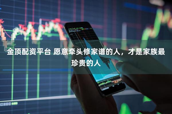 金顶配资平台 愿意牵头修家谱的人，才是家族最珍贵的人