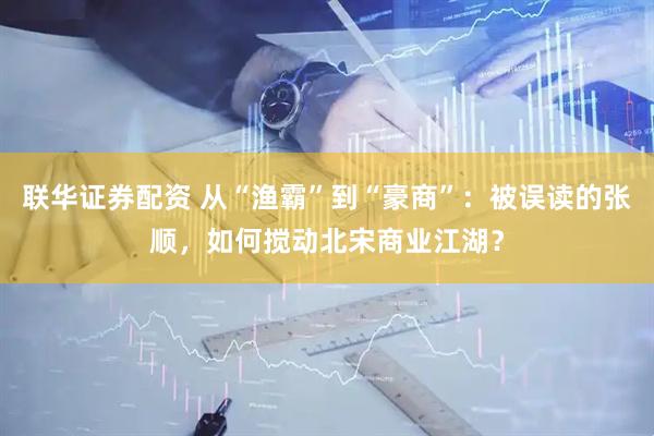 联华证券配资 从“渔霸”到“豪商”：被误读的张顺，如何搅动北宋商业江湖？